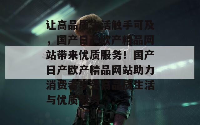 讓高品質(zhì)生活觸手可及,國產(chǎn)日產(chǎn)歐產(chǎn)精品網(wǎng)站帶來優(yōu)質(zhì)服務(wù)!國產(chǎn)日產(chǎn)歐產(chǎn)精品網(wǎng)站助力消費(fèi)者享受高品質(zhì)生活與優(yōu)質(zhì)服務(wù) 讓高品質(zhì)生活觸手可及,國產(chǎn)日產(chǎn)歐產(chǎn)精品網(wǎng)站帶來優(yōu)質(zhì)服務(wù)!國產(chǎn)日產(chǎn)歐產(chǎn)精品網(wǎng)站助力消費(fèi)者享受高品質(zhì)生活與優(yōu)質(zhì)服務(wù)