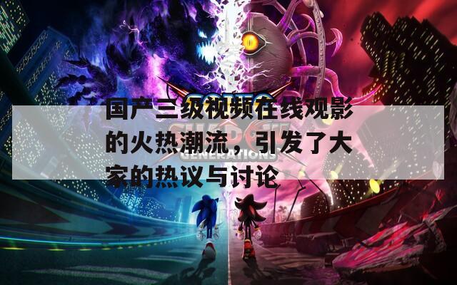 國(guó)產(chǎn)三級(jí)視頻在線觀影的火熱潮流，引發(fā)了大家的熱議與討論