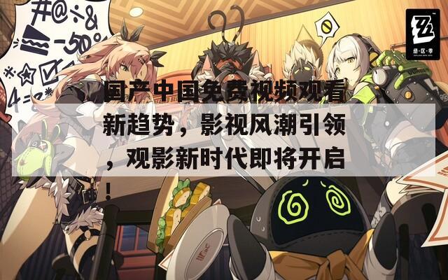 國產(chǎn)中國免費視頻觀看新趨勢，影視風潮引領，觀影新時代即將開啟！