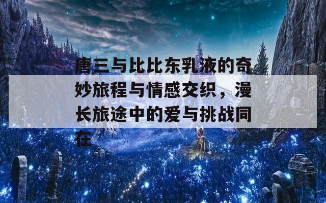唐三與比比東乳液的奇妙旅程與情感交織，漫長旅途中的愛與挑戰(zhàn)同在