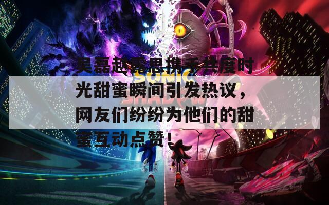 吳磊趙露思攜手共度時(shí)光甜蜜瞬間引發(fā)熱議，網(wǎng)友們紛紛為他們的甜蜜互動(dòng)點(diǎn)贊！