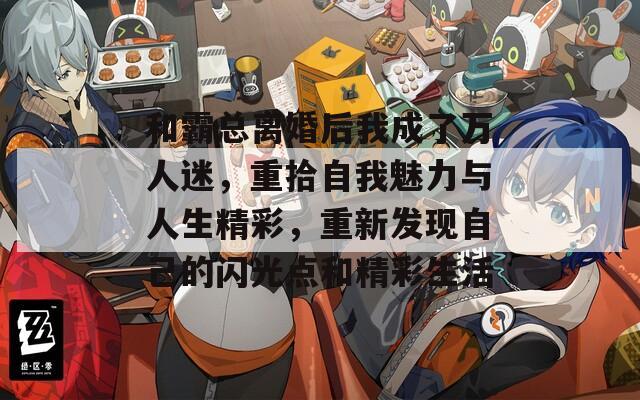 和霸總離婚后我成了萬人迷，重拾自我魅力與人生精彩，重新發(fā)現(xiàn)自己的閃光點(diǎn)和精彩生活