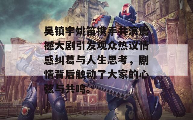 吳鎮(zhèn)宇姚笛攜手共演震撼大劇引發(fā)觀眾熱議情感糾葛與人生思考，劇情背后觸動了大家的心弦與共鳴。
