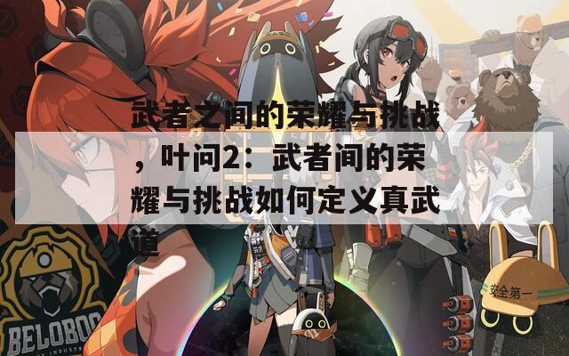 武者之間的榮耀與挑戰(zhàn)，葉問(wèn)2：武者間的榮耀與挑戰(zhàn)如何定義真武道