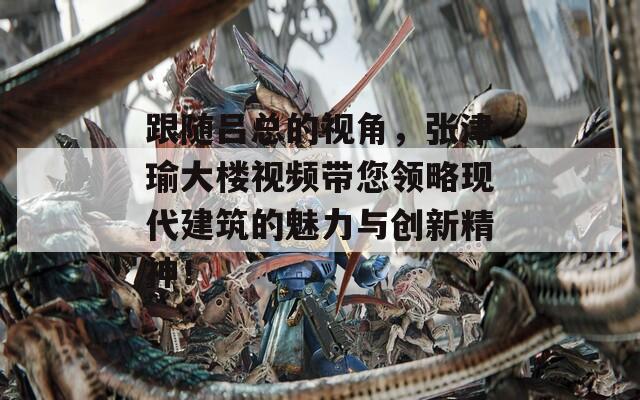 跟隨呂總的視角，張津瑜大樓視頻帶您領略現(xiàn)代建筑的魅力與創(chuàng)新精神！