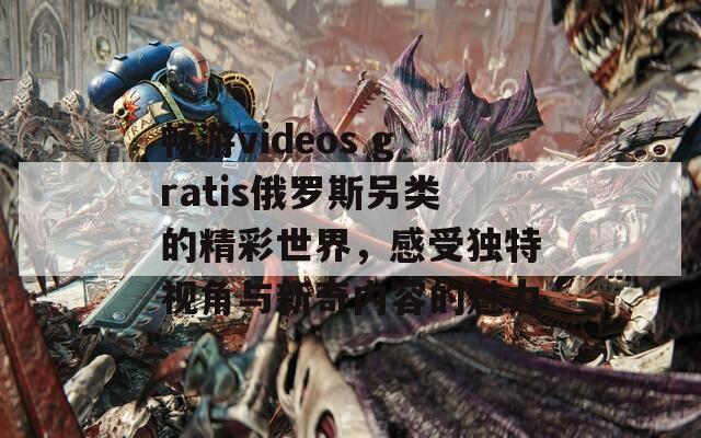 暢游videos gratis俄羅斯另類的精彩世界，感受獨(dú)特視角與新奇內(nèi)容的魅力