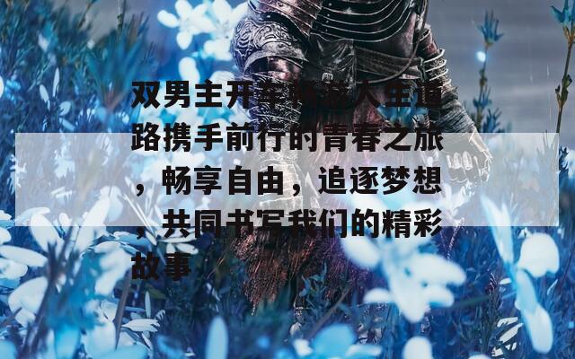 雙男主開(kāi)車(chē)暢游人生道路攜手前行的青春之旅，暢享自由，追逐夢(mèng)想，共同書(shū)寫(xiě)我們的精彩故事