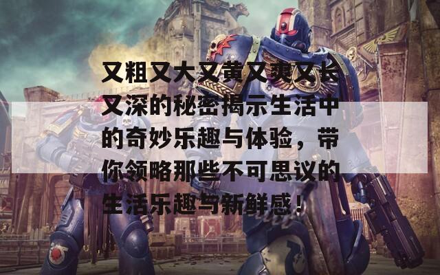 又粗又大又黃又爽又長又深的秘密揭示生活中的奇妙樂趣與體驗，帶你領略那些不可思議的生活樂趣與新鮮感！