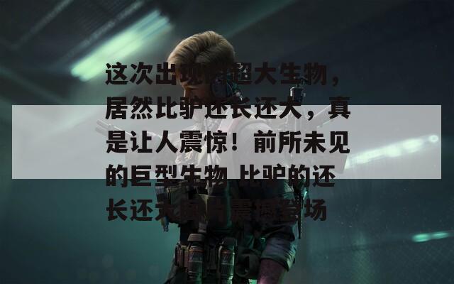 這次出現(xiàn)的超大生物，居然比驢還長還大，真是讓人震驚！前所未見的巨型生物 比驢的還長還大圖片震撼登場