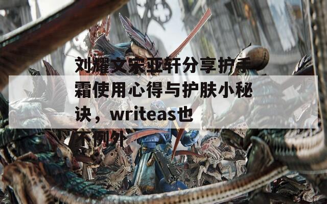 劉耀文宋亞軒分享護(hù)手霜使用心得與護(hù)膚小秘訣，writeas也不例外