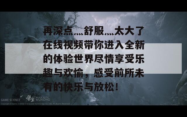 再深點灬舒服灬太大了在線視頻帶你進(jìn)入全新的體驗世界盡情享受樂趣與歡愉，感受前所未有的快樂與放松！