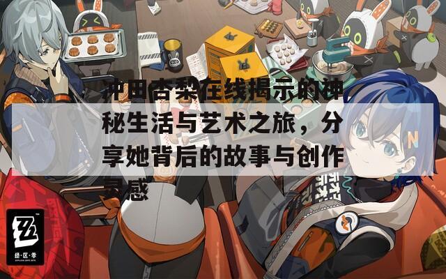 沖田杏梨在線揭示的神秘生活與藝術(shù)之旅，分享她背后的故事與創(chuàng)作靈感