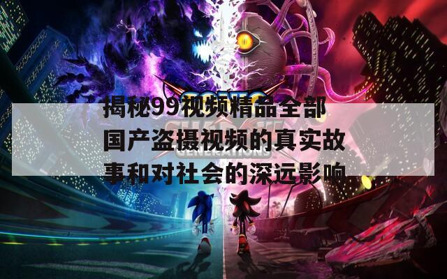 揭秘99視頻精品全部國產(chǎn)盜攝視頻的真實故事和對社會的深遠(yuǎn)影響