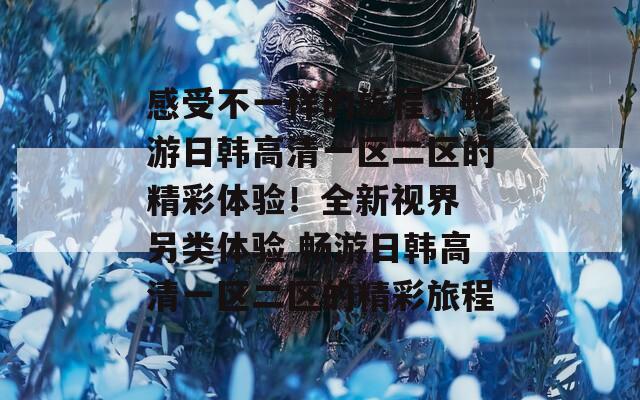感受不一樣的旅程，暢游日韓高清一區(qū)二區(qū)的精彩體驗！全新視界 另類體驗 暢游日韓高清一區(qū)二區(qū)的精彩旅程