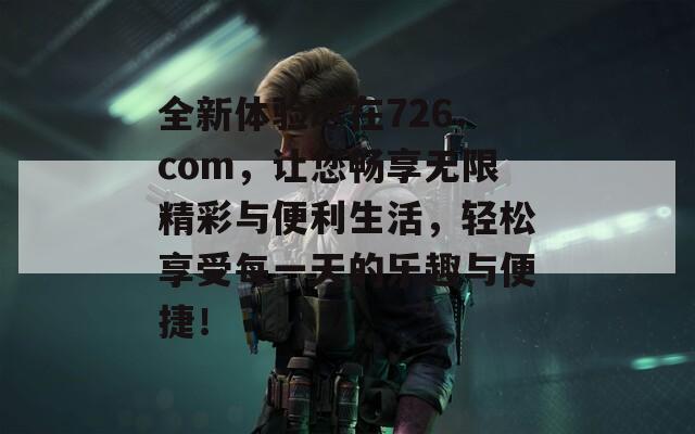 全新體驗盡在726.com，讓您暢享無限精彩與便利生活，輕松享受每一天的樂趣與便捷！