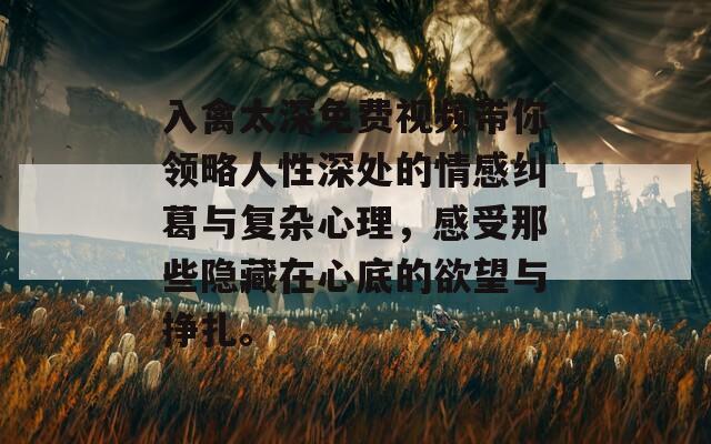 入禽太深免費視頻帶你領(lǐng)略人性深處的情感糾葛與復(fù)雜心理，感受那些隱藏在心底的欲望與掙扎。