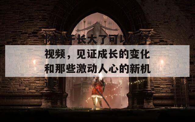 你終于長(zhǎng)大了可以做了視頻，見(jiàn)證成長(zhǎng)的變化和那些激動(dòng)人心的新機(jī)遇！