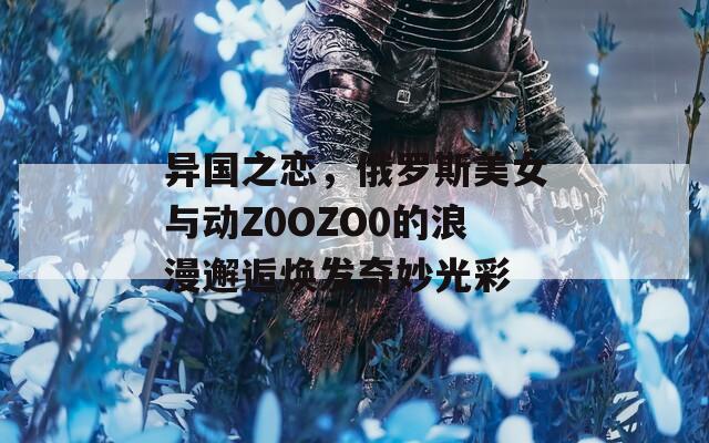 異國之戀，俄羅斯美女與動(dòng)Z0OZO0的浪漫邂逅煥發(fā)奇妙光彩