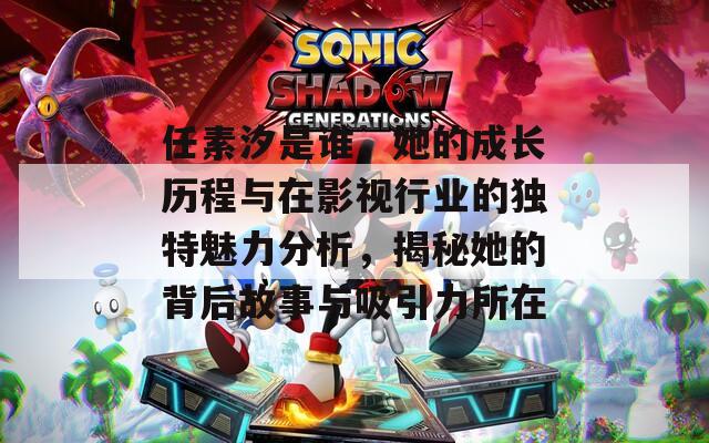 任素汐是誰，她的成長歷程與在影視行業(yè)的獨特魅力分析，揭秘她的背后故事與吸引力所在
