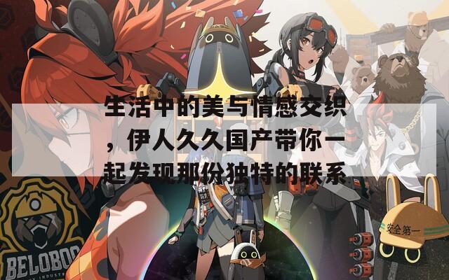 生活中的美與情感交織，伊人久久國產(chǎn)帶你一起發(fā)現(xiàn)那份獨(dú)特的聯(lián)系