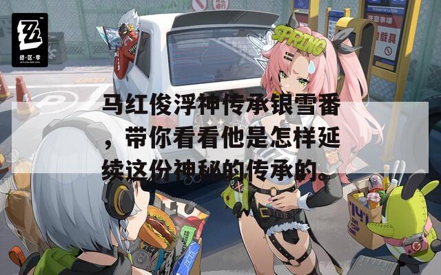 馬紅俊浮神傳承銀雪番，帶你看看他是怎樣延續(xù)這份神秘的傳承的。