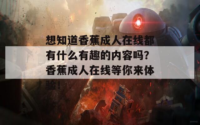 想知道香蕉成人在線都有什么有趣的內(nèi)容嗎？香蕉成人在線等你來體驗！