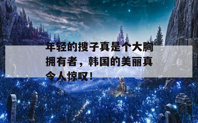 年輕的搜子真是個(gè)大胸?fù)碛姓撸n國的美麗真令人驚嘆！