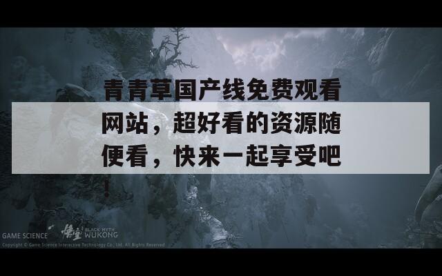 青青草國產(chǎn)線免費觀看網(wǎng)站，超好看的資源隨便看，快來一起享受吧！