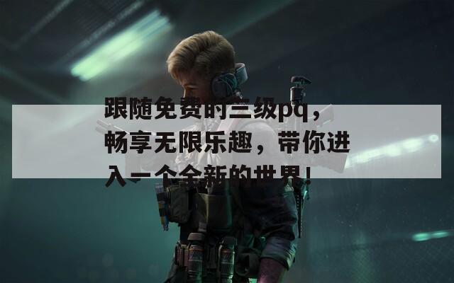 跟隨免費(fèi)的三級pq，暢享無限樂趣，帶你進(jìn)入一個全新的世界！