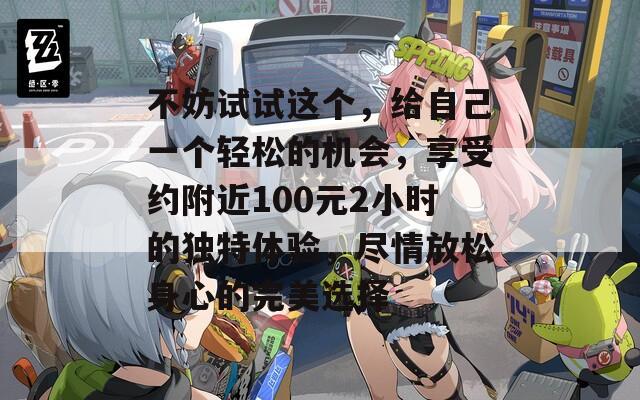 不妨試試這個，給自己一個輕松的機(jī)會，享受約附近100元2小時的獨(dú)特體驗，盡情放松身心的完美選擇