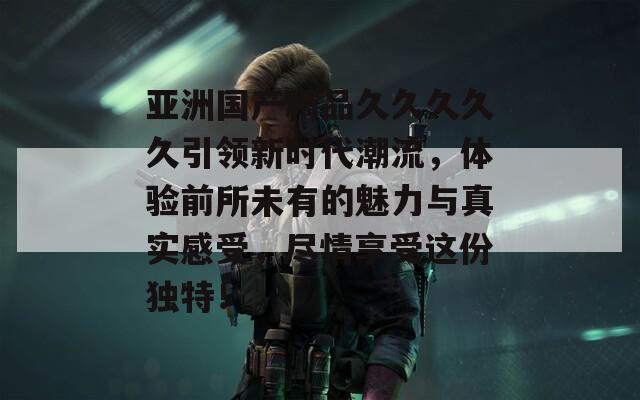 亞洲國(guó)產(chǎn)精品久久久久久引領(lǐng)新時(shí)代潮流，體驗(yàn)前所未有的魅力與真實(shí)感受，盡情享受這份獨(dú)特！