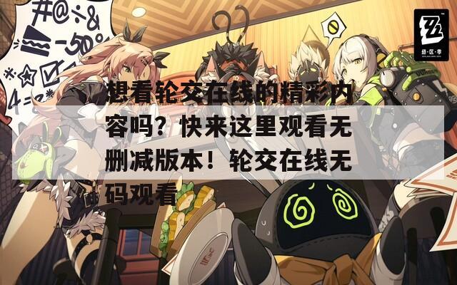 想看輪交在線的精彩內(nèi)容嗎？快來這里觀看無刪減版本！輪交在線無碼觀看