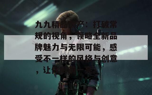 九九精品國產(chǎn)：打破常規(guī)的視角，領(lǐng)略全新品牌魅力與無限可能，感受不一樣的風(fēng)格與創(chuàng)意，讓你眼前一亮。