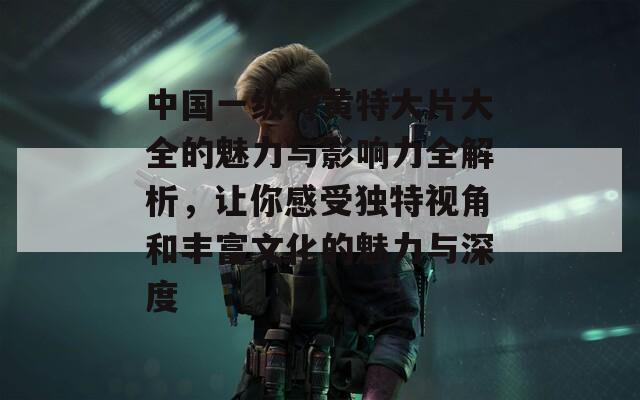 中國一級特黃特大片大全的魅力與影響力全解析，讓你感受獨(dú)特視角和豐富文化的魅力與深度