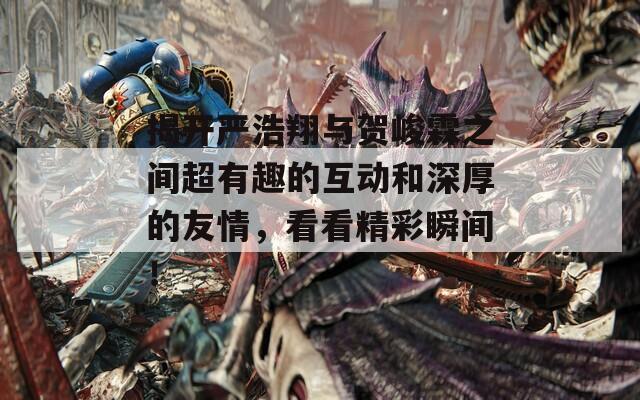 揭開(kāi)嚴(yán)浩翔與賀峻霖之間超有趣的互動(dòng)和深厚的友情，看看精彩瞬間！