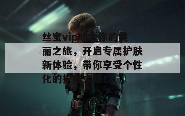 絲寶vip助力你的美麗之旅，開啟專屬護(hù)膚新體驗(yàn)，帶你享受個(gè)性化的護(hù)膚之路！