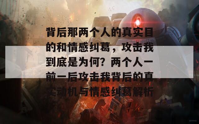 背后那兩個(gè)人的真實(shí)目的和情感糾葛，攻擊我到底是為何？兩個(gè)人一前一后攻擊我背后的真實(shí)動(dòng)機(jī)與情感糾葛解析