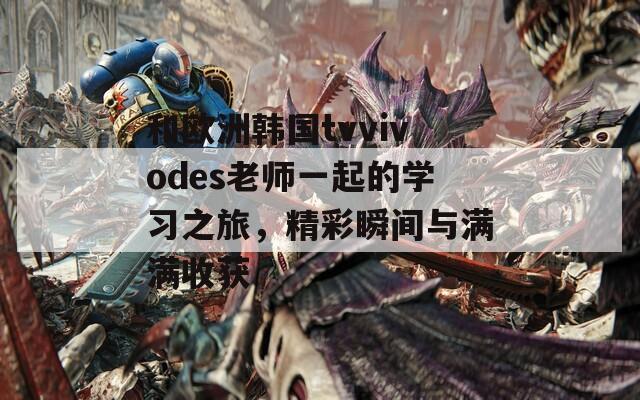 和歐洲韓國tvvivodes老師一起的學(xué)習(xí)之旅，精彩瞬間與滿滿收獲