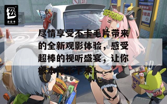 盡情享受不卡毛片帶來的全新觀影體驗，感受超棒的視聽盛宴，讓你根本停不下來！