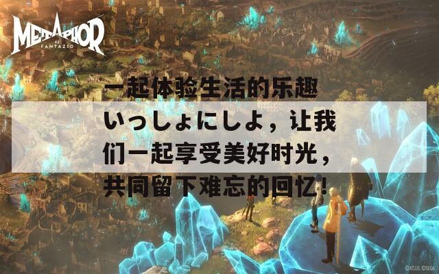一起體驗(yàn)生活的樂趣 いっしょにしよ，讓我們一起享受美好時(shí)光，共同留下難忘的回憶！