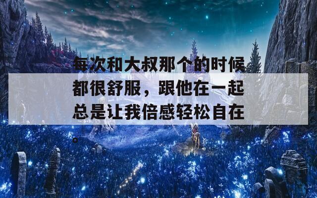 每次和大叔那個的時候都很舒服，跟他在一起總是讓我倍感輕松自在。