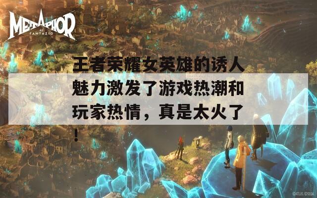 王者榮耀女英雄的誘人魅力激發(fā)了游戲熱潮和玩家熱情，真是太火了！