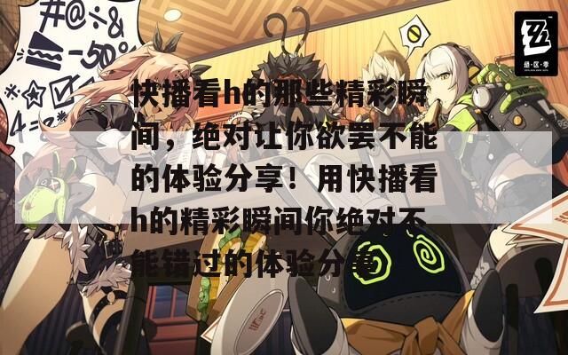 快播看h的那些精彩瞬間，絕對(duì)讓你欲罷不能的體驗(yàn)分享！用快播看h的精彩瞬間你絕對(duì)不能錯(cuò)過的體驗(yàn)分享