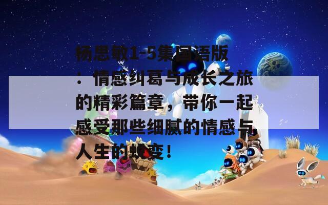 楊思敏1-5集國(guó)語(yǔ)版：情感糾葛與成長(zhǎng)之旅的精彩篇章，帶你一起感受那些細(xì)膩的情感與人生的蛻變！