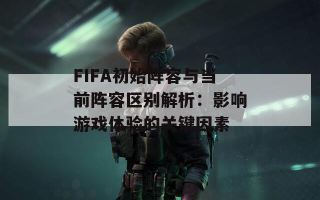 FIFA初始陣容與當前陣容區(qū)別解析：影響游戲體驗的關(guān)鍵因素