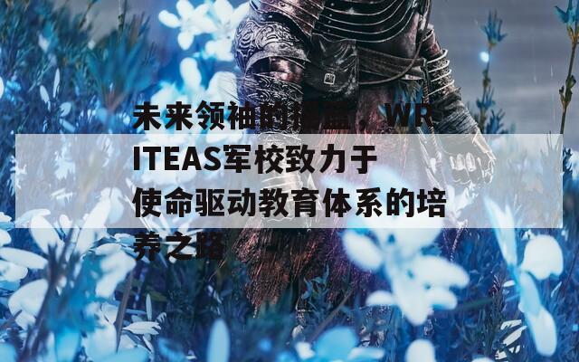 未來(lái)領(lǐng)袖的搖籃，WRITEAS軍校致力于使命驅(qū)動(dòng)教育體系的培養(yǎng)之路