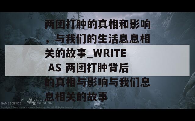 兩團(tuán)打腫的真相和影響，與我們的生活息息相關(guān)的故事_WRITE AS 兩團(tuán)打腫背后的真相與影響與我們息息相關(guān)的故事