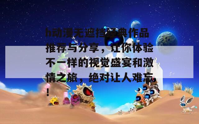 h動(dòng)漫無(wú)遮擋經(jīng)典作品推薦與分享，讓你體驗(yàn)不一樣的視覺(jué)盛宴和激情之旅，絕對(duì)讓人難忘！