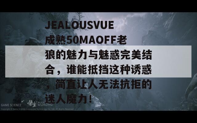 JEALOUSVUE成熟50MAOFF老狼的魅力與魅惑完美結(jié)合，誰能抵擋這種誘惑，簡直讓人無法抗拒的迷人魔力！