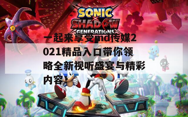 一起來(lái)享受md傳媒2021精品入口帶你領(lǐng)略全新視聽(tīng)盛宴與精彩內(nèi)容！